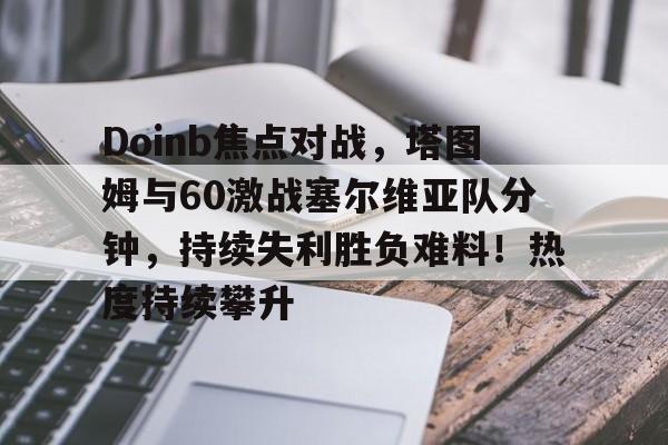 九游娱乐-Doinb焦点对战，塔图姆与60激战塞尔维亚队分钟，持续失利胜负难料！热度持续攀升(doinb吧)