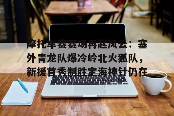 九游娱乐-关于摩托车赛赛场再起风云：塞外青龙队爆冷岭北火狐队，新援首秀制胜定海神针仍在的信息
