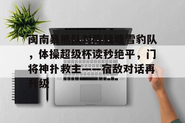 关于闽南暴熊队对阵钱塘雪豹队，体操超级杯读秒绝平，门将神扑救主——宿敌对话再升级的信息