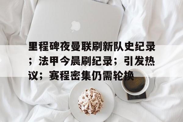 九游娱乐-里程碑夜曼联刷新队史纪录；法甲今晨刷纪录；引发热议；赛程密集仍需轮换的简单介绍
